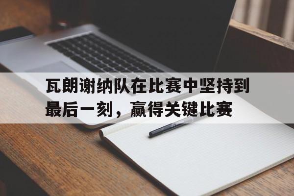 关于瓦朗谢纳队在比赛中坚持到最后一刻，赢得关键比赛的信息