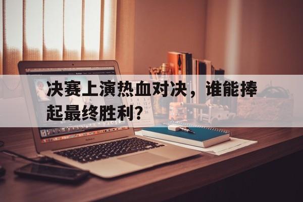 决赛上演热血对决，谁能捧起最终胜利？的简单介绍